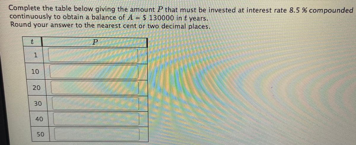 Complete the table below giving the amount P that must be invested at interest rate 8.5 % compounded
continuously to obtain a balance of A = $ 130000 in t years.
Round your answer to the nearest cent or two decimal places.
t.
1.
10
20
30
40
50
