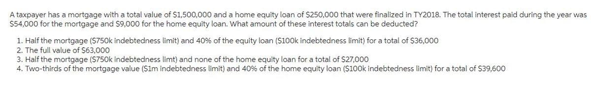 A taxpayer has a mortgage with a total value of $1,500,000 and a home equity loan of $250,000 that were finalized in TY2018. The total interest paid during the year was
$54,000 for the mortgage and $9,000 for the home equity loan. What amount of these interest totals can be deducted?
1. Half the mortgage ($750k indebtedness limit) and 40% of the equity loan ($100k indebtedness limit) for a total of $36,000
2. The full value of $63,000
3. Half the mortgage ($750k indebtedness limt) and none of the home equity loan for a total of $27,000
4. Two-thirds of the mortgage value ($1m indebtedness limit) and 40% of the home equity loan ($100k indebtedness limit) for a total of $39,600