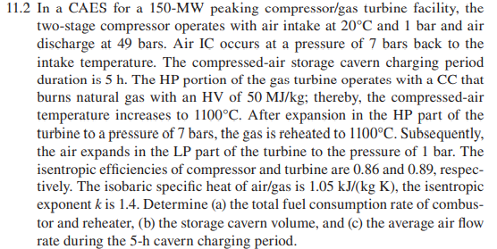 11.2 In a CAES for a 150-MW peaking compressor/gas turbine facility, the
two-stage compressor operates with air intake at 20°C and 1 bar and air
discharge at 49 bars. Air IÇ occurs at a pressure of 7 bars back to the
intake temperature. The compressed-air storage cavern charging period
duration is 5 h. The HP portion of the gas turbine operates with a CC that
burns natural gas with an HV of 50 MJ/kg; thereby, the compressed-air
temperature increases to 1100°C. After expansion in the HP part of the
turbine to a pressure of 7 bars, the gas is reheated to 1100°C. Subsequently,
the air expands in the LP part of the turbine to the pressure of 1 bar. The
isentropic efficiencies of compressor and turbine are 0.86 and 0.89, respec-
tively. The isobaric specific heat of air/gas is 1.05 kJ/(kg K), the isentropic
exponent k is 1.4. Determine (a) the total fuel consumption rate of combus-
tor and reheater, (b) the storage cavern volume, and (c) the average air flow
rate during the 5-h cavern charging period.
