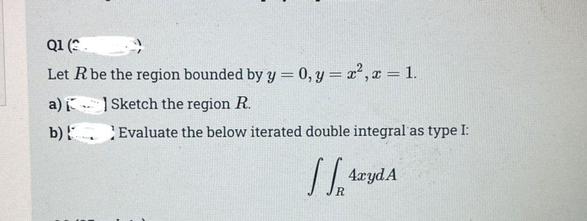 Q1 (2
Let R be the region bounded by y = 0, y = x², x = 1.
Sketch the region R.
Evaluate the below iterated double integral as type I:
a)
b)
SS ArydA
R