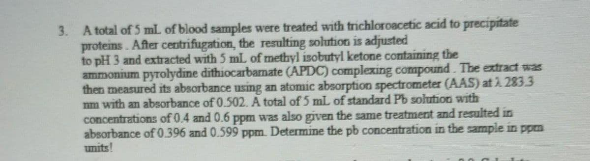 3. A total of 5 mL of blood samples were treated with trichloroacetic acid to precipitate
proteins. After centrifugation, the resulting solution is adjusted
to pH 3 and extracted with 5 mL of methyl isobutyl ketone containing the
ammonium pyrolydine dithiocarbamate (APDC) complexing compound. The extract was
then measured its absorbance using an atomic absorption spectrometer (AAS) at 7.283.3
nm with an absorbance of 0.502. A total of 5 mL of standard Pb solution with
concentrations of 0.4 and 0.6 ppm was also given the same treatment and resulted in
absorbance of 0.396 and 0.599 ppm. Determine the pb concentration in the sample in ppm
units!