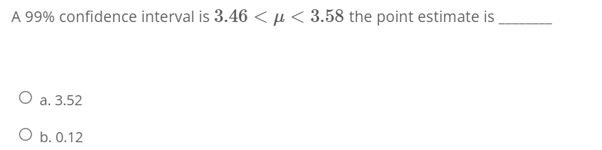 A 99% confidence interval is 3.46 < μ< 3.58 the point estimate is
O a. 3.52
O b. 0.12