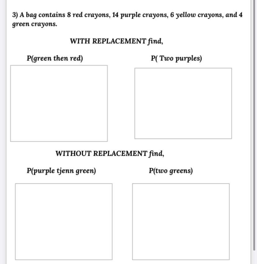 3) A bag contains 8 red crayons, 14 purple crayons, 6 yellow crayons, and 4
green crayons.
WITH REPLACEMENT find,
P(green then red)
P( Two purples)
WITHOUT REPLACEMENT find,
P(purple tjenn green)
P(two greens)
