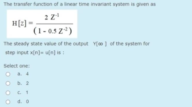 The transfer function of a linear time invariant system is given as
2 Z-¹
(1-0.5 Z-²)
The steady state value of the output Y[oo] of the system for
step input x[n]u[n] is :
H[z] =
Select one:
a. 4
b. 2
C. 1
d. 0