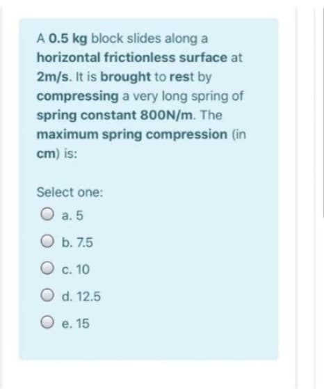 A 0.5 kg block slides along a
horizontal frictionless surface at
2m/s. It is brought to rest by
compressing a very long spring of
spring constant 800N/m. The
maximum spring compression (in
cm) is:
Select one:
O a. 5
O b. 7.5
O c. 10
O d. 12.5
O e. 15