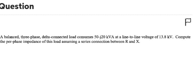 Question
P
A balanced, three-phase, delta-connected load consumes 50-j20 kVA at a line-to-line voltage of 13.8 kV. Compute
the per-phase impedance of this load assuming a series connection between R and X.