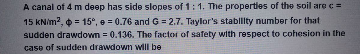 A canal of 4 m deep has side slopes of 1:1. The properties of the soil are c =
15 kN/m², p = 15°, e = 0.76 and G = 2.7. Taylor's stability number for that
sudden drawdown = 0.136. The factor of safety with respect to cohesion in the
case of sudden drawdown will be