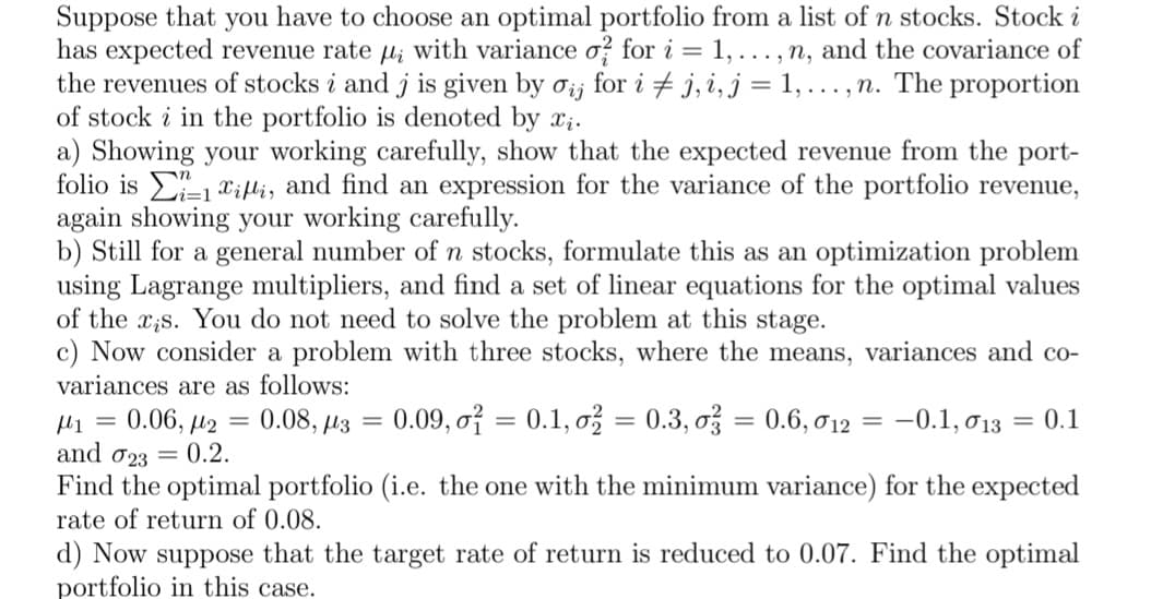 Suppose that you have to choose an optimal portfolio from a list of n stocks. Stock i
has expected revenue rate u; with variance o? for i = 1, ..., n, and the covariance of
the revenues of stocks i and j is given by ơij for i + j, i, j = 1,..., n. The proportion
of stock i in the portfolio is denoted by x;.
a) Showing your working carefully, show that the expected revenue from the port-
folio is E1 xili, and find an expression for the variance of the portfolio revenue,
again showing your working carefully.
b) Still for a general number of n stocks, formulate this as an optimization problem
using Lagrange multipliers, and find a set of linear equations for the optimal values
of the x;s. You do not need to solve the problem at this stage.
c) Now consider a problem with three stocks, where the means, variances and co-
variances are as follows:
0.06, µ2 = 0.08, µz = 0.09, oỉ = 0.1, o = 0.3, ož = 0.6, 12
-0.1, 013 = 0.1
%3D
and 023 = 0.2.
Find the optimal portfolio (i.e. the one with the minimum variance) for the expected
rate of return of 0.08.
d) Now suppose that the target rate of return is reduced to 0.07. Find the optimal
portfolio in this case.
