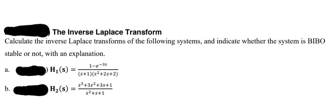 The Inverse Laplace Transform
Calculate the inverse Laplace transforms of the following systems, and indicate whether the system is BIBO
stable or not, with an explanation.
H1 (s)
1-е-3s
(s+1)(s²+2s+2)
а.
s3+3s2+3s+1
b.
H2 (s)
s2+s+1
