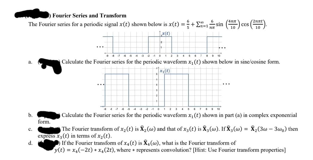 Fourier Series and Transform
4nn
2nnt'
The Fourier series for a periodic signal x(t) shown below is x(t) =+
6
sin
cos
10
10
-9 -8
-3 -2 -1 0 1 2 3 4 5 6
8 9 10
-7 -6
-5
-4
Calculate the Fourier series for the periodic waveform x, (t) shown below in sine/cosine form.
а.
x1(t)
9 * -1 6 5 4 3 2 -1 0 1 2 3 4 5 6 7 8 9 10
b.
Calculate the Fourier series for the periodic waveform x1(t) shown in part (a) in complex exponential
form.
The Fourier transform of x2(t) is X,(w) and that of x3(t) is X3(@). If X3(@)
X2(3w – 3wo) then
с.
express x3(t) in terms of x2(t).
If the Fourier transform of x4(t) is X4(w), what is the Fourier transform of
y(t) = x4(-2t) * x4(2t), where * represents convolution? [Hint: Use Fourier transform properties]
d.
