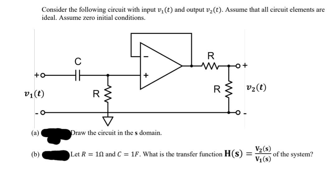 Consider the following circuit with input v, (t) and output v2 (t). Assume that all circuit elements are
ideal. Assume zero initial conditions.
R
C
+
R{ v2(t)
v1(t)
R
- O
(а)
Draw the circuit in the s domain.
V2(s)
of the system?
V1(s)
(b)
Let R = 10 and C = 1F. What is the transfer function H(s)
