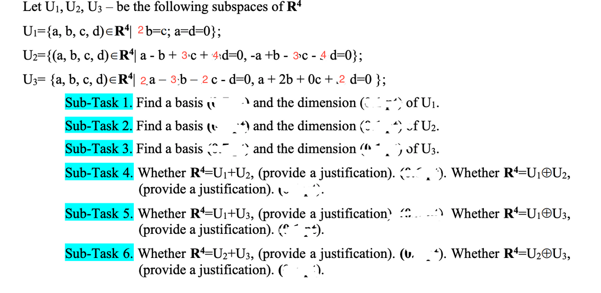 Let U1, U2, U3 – be the following subspaces of R+
Ui={a, b, c, d)eR*| 2b=c; a=d=0};
Uz={(a, b, c, d)eR*| a - b+ 3•c + 4rd=0, -a +b - 3c - 4 d=0};
U3= {a, b, c, d)eR*| 2a – 3:b – 2 c - d=0, a + 2b + Oc +,2 d=0 };
с,
Sub-Task 1. Find a basis i
and the dimension ( ) of U1.
Sub-Task 2. Find a basis (v
*) and the dimension (
f U2.
Sub-Task 3. Find a basis .- and the dimension (
;of U3.
Sub-Task 4. Whether R=U1+U2, (provide a justification). ., '). Whether R=U1OU2,
(provide a justification). (-
:) Whether R=U¡©U3,
Sub-Task 5. Whether R=U1+U3, (provide a justification
(provide a justification). ( ).
Sub-Task 6. Whether R=U2+U3, (provide a justification). (u. ). Whether Rª=U2©U3,
(provide a justification). (*. ').
