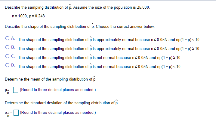 Describe the sampling distribution of p. Assume the size of the population is 25,000.
n= 1000, p= 0.248
Describe the shape of the sampling distribution of p. Choose the correct answer below.
O A. The shape of the sampling distribution of p is approximately normal because ns0.05N and np(1 - p) < 10.
O B. The shape of the sampling distribution of p is approximately normal because ns0.05N and np(1- p) 2 10.
OC. The shape of the sampling distribution of p is not normal because ns0.05N and np(1- p) 2 10.
O D. The shape of the sampling distribution of p is not normal because ns 0.05N and np(1- p) < 10.
Determine the mean of the sampling distribution of p.
HA =
(Round to three decimal places as needed.)
Determine the standard deviation of the sampling distribution of p.
(Round to three decimal places as needed.)
