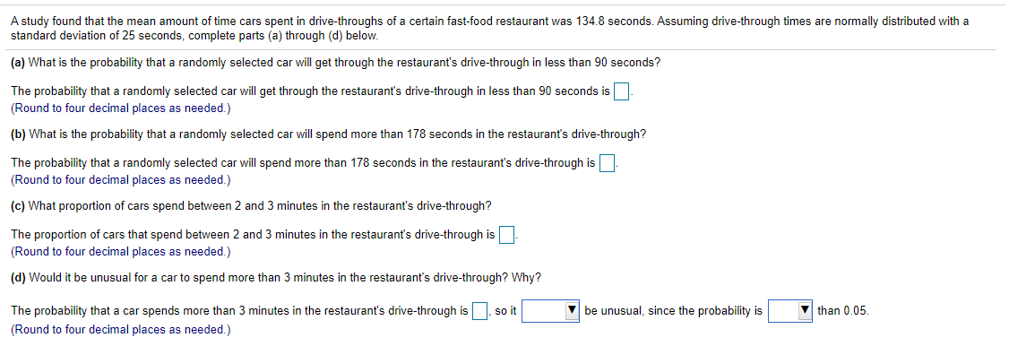 A study found that the mean amount of time cars spent in drive-throughs of a certain fast-food restaurant was 134.8 seconds. Assuming drive-through times are normally distributed with a
standard deviation of 25 seconds, complete parts (a) through (d) below.
(a) What is the probability that a randomly selected car will get through the restaurant's drive-through in less than 90 seconds?
The probability that a randomly selected car will get through the restaurant's drive-through in less than 90 seconds is
(Round to four decimal places as needed.)
(b) What is the probability that a randomly selected car will spend more than 178 seconds in the restaurant's drive-through?
The probability that a randomly selected car will spend more than 178 seconds in the restaurant's drive-through is
(Round to four decimal places as needed.)
(c) What proportion of cars spend between 2 and 3 minutes in the restaurant's drive-through?
The proportion of cars that spend between 2 and 3 minutes in the restaurant's drive-through is
(Round to four decimal places as needed.)
(d) Would it be unusual for a car to spend more than
minutes in the restaurant's drive-through? Why?
The probability that a car spends more than 3 minutes in the restaurant's drive-through is, so it
be unusual, since the probability is
than 0.05.
(Round to four decimal places as needed.)
