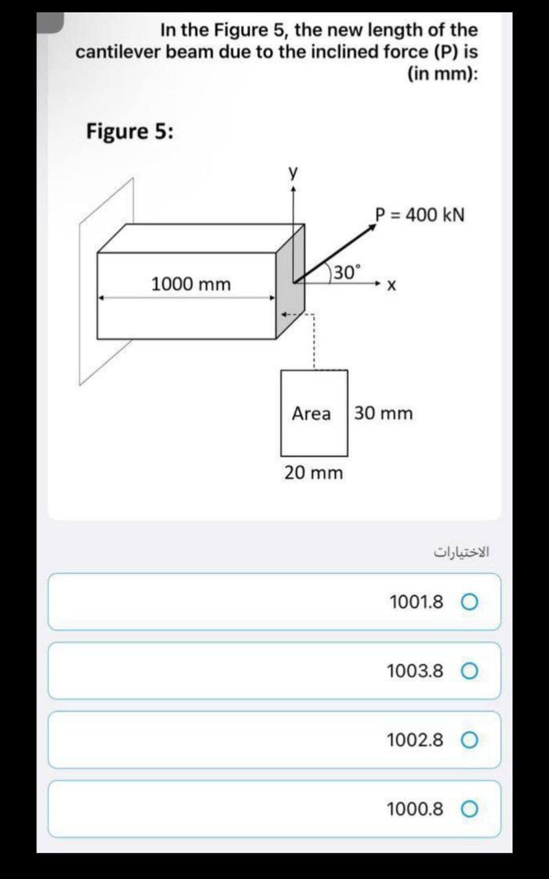 In the Figure 5, the new length of the
cantilever beam due to the inclined force (P) is
(in mm):
Figure 5:
1000 mm
P = 400 KN
X
30 mm
30°
Area
20 mm
الاختيارات
1001.8 O
1003.8
1002.8
1000.8 O