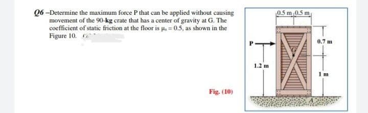 Q6-Determine the maximum force P that can be applied without causing
movement of the 90-kg crate that has a center of gravity at G. The
coefficient of static friction at the floor is µ = 0.5, as shown in the
Figure 10.
Fig. (10)
1.2 m
0.5 m 0.5 m
0.7 m
1 m
