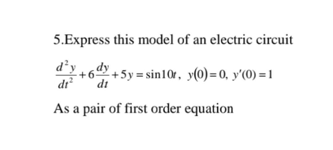 5.Express this model of an electric circuit
d²y dy
+6 +5y=sin10t, y(0)= 0, y'(0)=1
dt² dt
As a pair of first order equation