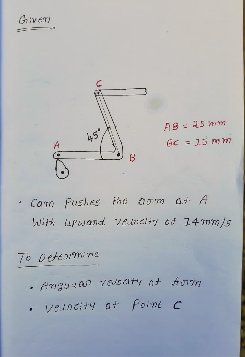 Given
U
45°
●
To Determine
B
• Cam Pushes the arm
at A
With Upword velocity of 14 mm/s
AB = 25mm
BC = 15 mm
Angular velocity of Arm
veuocity at Point C