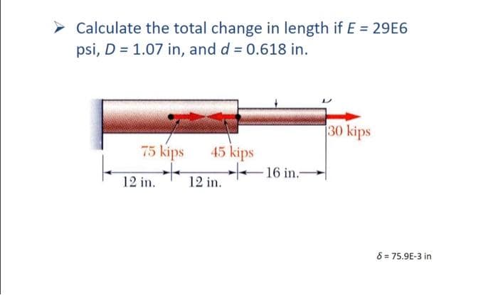 Calculate the total change in length if E = 29E6
psi, D = 1.07 in, and d = 0.618 in.
75 kips
12 in.
45 kips
12 in.
16 in.-
30 kips
8 = 75.9E-3 in
