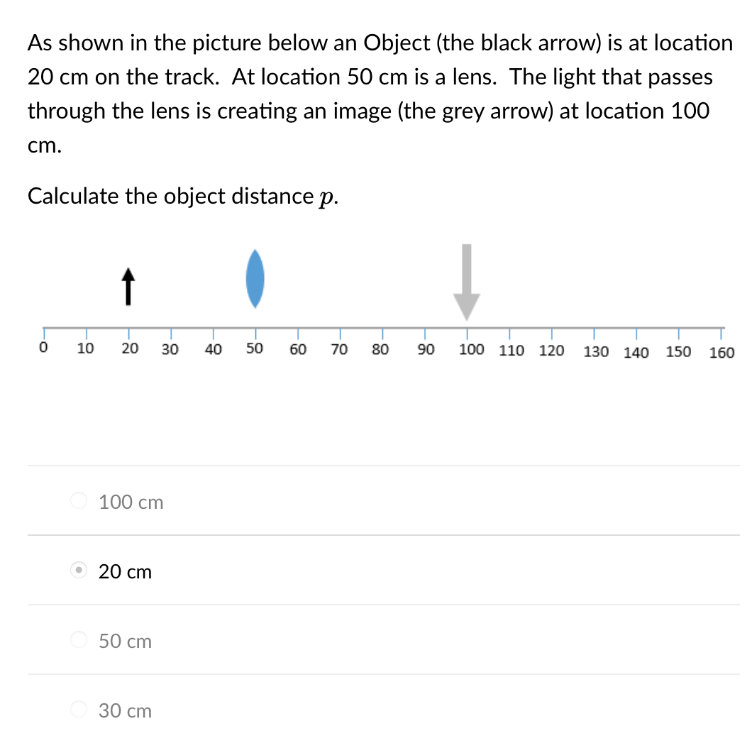 As shown in the picture below an Object (the black arrow) is at location
20 cm on the track. At location 50 cm is a lens. The light that passes
through the lens is creating an image (the grey arrow) at location 100
cm.
Calculate the object distance p.
0
10 20 30 40 50
100 cm
20 cm
50 cm
30 cm
60 70
80
90
↓
100 110 120
130 140
150 160