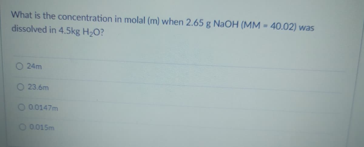 What is the concentration in molal (m) when 2.65 g NAOH (MM = 40.02) was
dissolved in 4.5kg H2O?
24m
O 23.6m
0.0147m
0.015m
