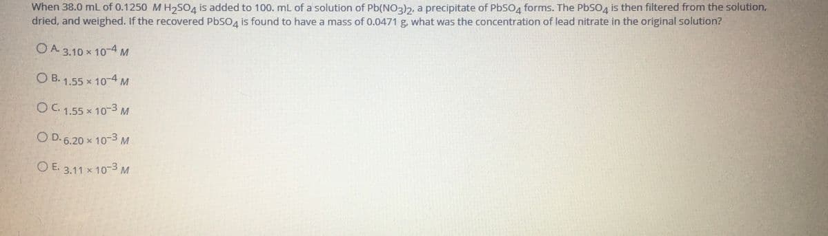 When 38.0 mL of 0.1250 M H,SO4 is added to 100. mL of a solution of Pb(NO2)2, a precipitate of PbSO4 forms. The PbSO4 is then filtered from the solution,
dried, and weighed. If the recovered PbSO4 is found to have a mass of 0.0471 g, what was the concentration of lead nitrate in the original solution?
O A. 3.10 x 104M
O B. 1.55 x 10-4 M
OC1.55 x 10-3 M
O D. 6.20 x 103 M
O E
3.11 x 103 M
