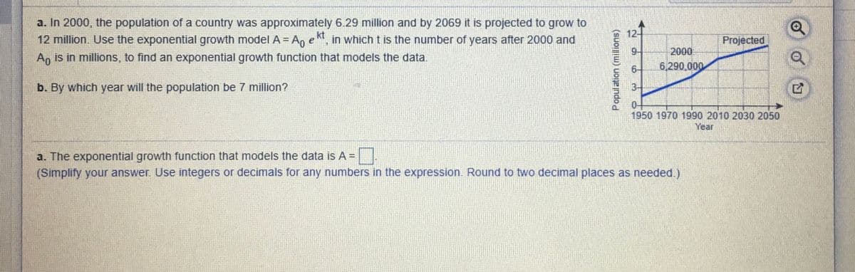 a. In 2000, the population of a country was approximately 6.29 million and by 2069 it is projected to grow to
12 million. Use the exponential growth model A = An e, in which t is the number of years after 2000 and
An is in millions, to find an exponential growth function that models the data.
kt
12-
Projected
%3D
9-
2000
6-
6,290.000
b. By which year will the population be 7 million?
3-
04
1950 1970 1990 2010 2030 2050
Year
a. The exponential growth function that models the data is A =|.
(Simplify your answer. Use integers or decimals for any numbers in the expression. Round to two decimal places as needed.)
Population (millions)
