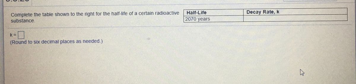 Decay Rate, k
Complete the table shown to the right for the half-life of a certain radioactive
substance.
Half-Life
2070 years
k=
(Round to six decimal places as needed.)
