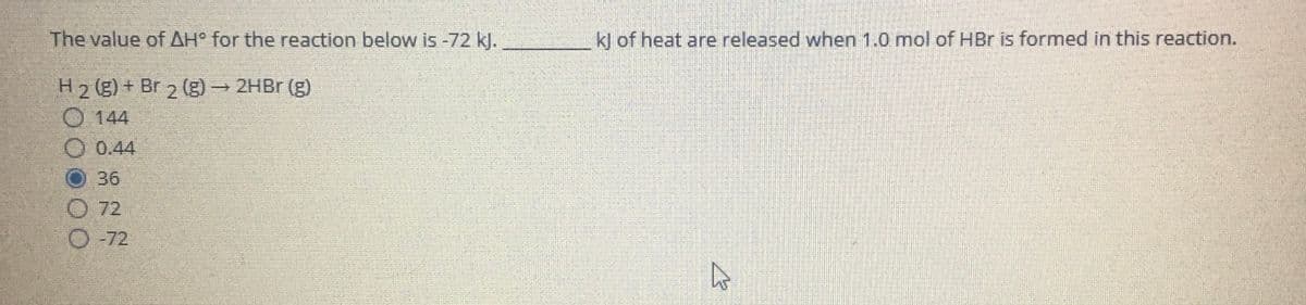 The value of AH° for the reaction below is -72 kJ.
kl of heat are released when 1.0 mol of HBr is formed in this reaction.
H2 (g) + Br 2 (g) 2HB (g)
O 144
0.44
36
O 72
O -72
