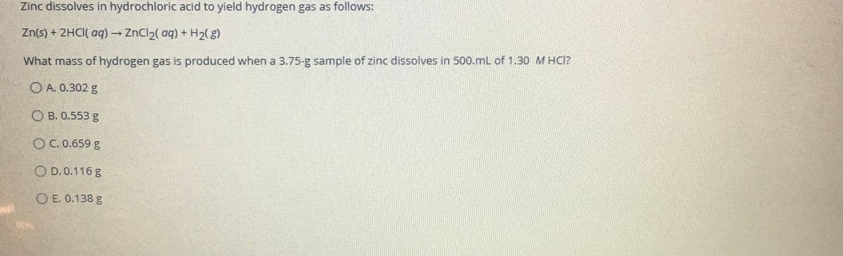 Zinc dissolves in hydrochloric acid to yield hydrogen gas as follows:
Zn(s) + 2HCI( aq) ZnCl2( aq) + H2(g)
What mass of hydrogen gas is produced when a 3.75-g sample of zinc dissolves in 500.mL of 1.30 M HCI?
O A. 0.302 g
O B. 0.553 g
OC.0.659 g
O D. 0.116 g
O E. 0.138 g
