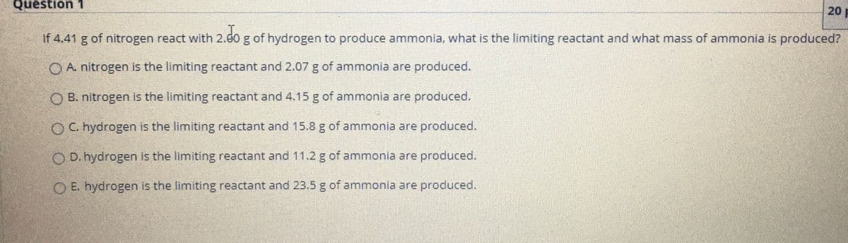 Question 1
20
If 4.41 g of nitrogen react with 2.60 g of hydrogen to produce ammonia, what is the limiting reactant and what mass of ammonia is produced?
A. nitrogen is the limiting reactant and 2.07 g of ammonia are produced.
O B. nitrogen is the limiting reactant and 4.15 g of ammonia are produced.
OC. hydrogen is the limiting reactant and 15.8 g of ammonia are produced.
O D. hydrogen is the limiting reactant and 11.2 g of ammonia are produced.
O E. hydrogen is the limiting reactant and 23.5 g of ammonia are produced.
