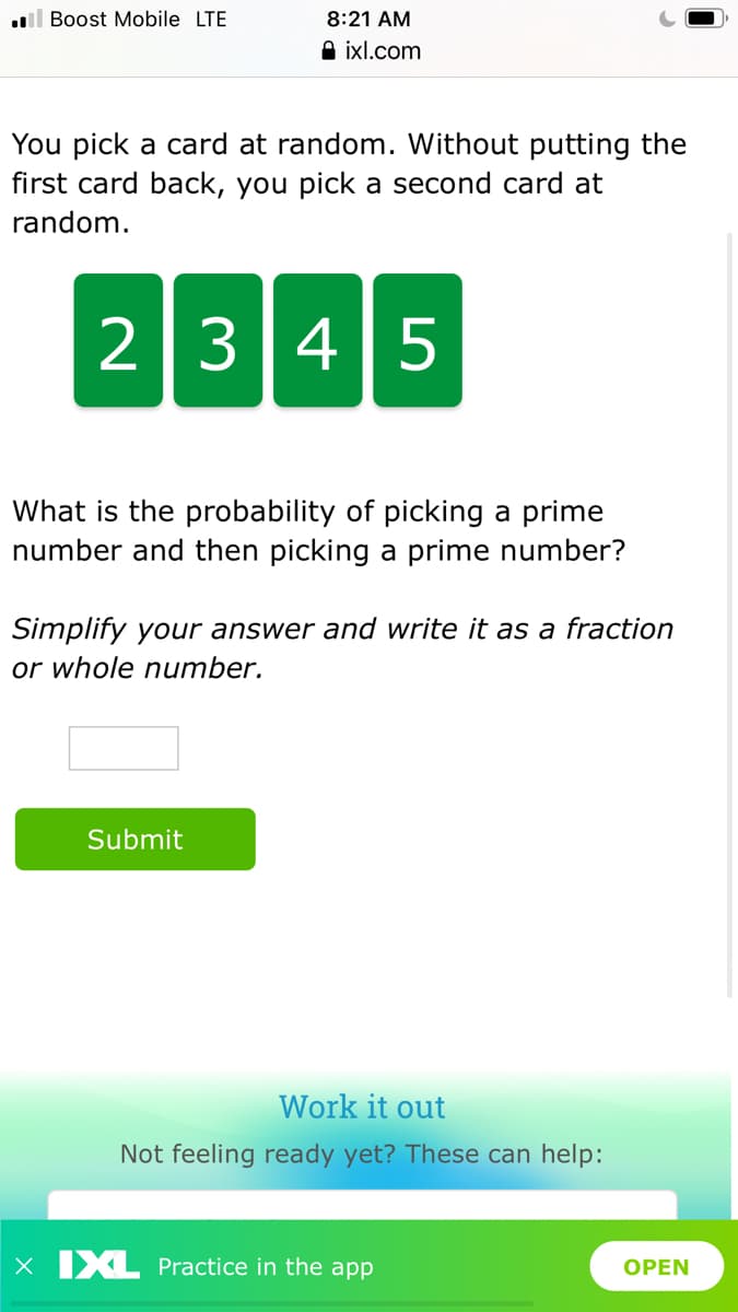 .l Boost Mobile LTE
8:21 AM
A ixl.com
You pick a card at random. Without putting the
first card back, you pick a second card at
random.
2 345
What is the probability of picking a prime
number and then picking a prime number?
Simplify your answer and write it as a fraction
or whole number.
Submit
Work it out
Not feeling ready yet? These can help:
X XL Practice in the app
OPEN
