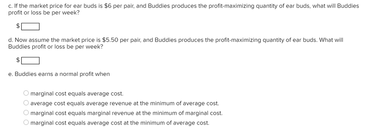 c. If the market price for ear buds is $6 per pair, and Buddies produces the profit-maximizing quantity of ear buds, what will Buddies
profit or loss be per week?
d. Now assume the market price is $5.50 per pair, and Buddies produces the profit-maximizing quantity of ear buds. What will
Buddies profit or loss be per week?
e. Buddies earns a normal profit when
marginal cost equals average cost.
average cost equals average revenue at the minimum of average cost.
marginal cost equals marginal revenue at the minimum of marginal cost.
marginal cost equals average cost at the minimum of average cost.
