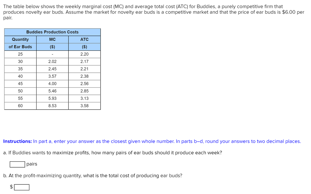 The table below shows the weekly marginal cost (MC) and average total cost (ATC) for Buddies, a purely competitive firm that
produces novelty ear buds. Assume the market for novelty ear buds is a competitive market and that the price of ear buds is $6.00 per
pair.
Buddies Production Costs
Quantity
MC
ATC
of Ear Buds
($)
($)
25
2.20
30
2.02
2.17
35
2.45
2.21
40
3.57
2.38
45
4.00
2.56
50
5.46
2.85
55
5.93
3.13
60
8.53
3.58
Instructions: In part a, enter your answer as the closest given whole number. In parts b-d, round your answers to two decimal places.
a. If Buddies wants to maximize profits, how many pairs of ear buds should it produce each week?
pairs
b. At the profit-maximizing quantity, what is the total cost of producing ear buds?
