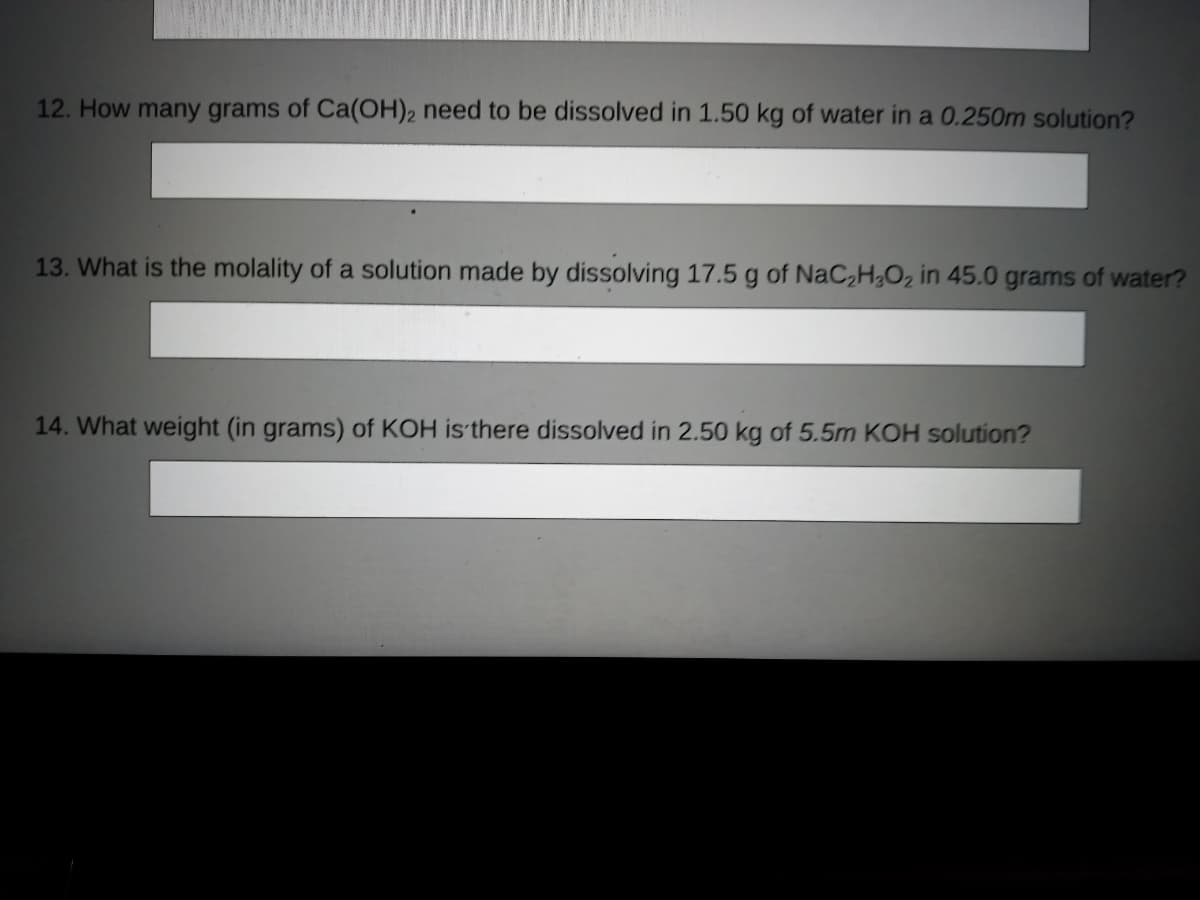 12. How many grams of Ca(OH)2 need to be dissolved in 1.50 kg of water in a 0.250m solution?
13. What is the molality of a solution made by dissolving 17.5 g of NaC,H;O2 in 45.0 grams of water?
14. What weight (in grams) of KOH is there dissolved in 2.50 kg of 5.5m KOH solution?
