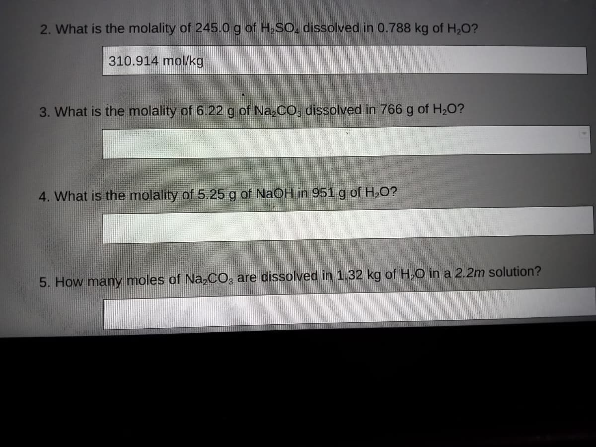 2. What is the molality of 245.0g of H-SO, dissolved in 0.788 kg of H,0?
310.914 mol/kg
3. What is the molality of 6.22 g of Na,CO, dissolved in 766 g of H2O?
4. What is the molality of 5.25g of NaOH in 951 g of H,O?
5. How many moles of Na,CO, are dissolved in 1.32 kg of H,O in a 2.2m solution?
