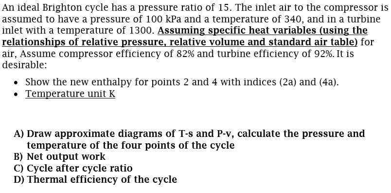 An ideal Brighton cycle has a pressure ratio of 15. The inlet air to the compressor is
assumed to have a pressure of 100 kPa and a temperature of 340, and in a turbine
inlet with a temperature of 1300. Assuming specific heat variables (using the
relationships of relative pressure, relative volume and standard air table) for
air, Assume compressor efficiency of 82% and turbine efficiency of 92%. It is
desirable:
• Show the new enthalpy for points 2 and 4 with indices (2a) and (4a).
• Temperature unit K
A) Draw approximate diagrams of T-s and P-v, calculate the pressure and
temperature of the four points of the cycle
B) Net output work
C) Cycle after cycle ratio
D) Thermal efficiency of the cycle

