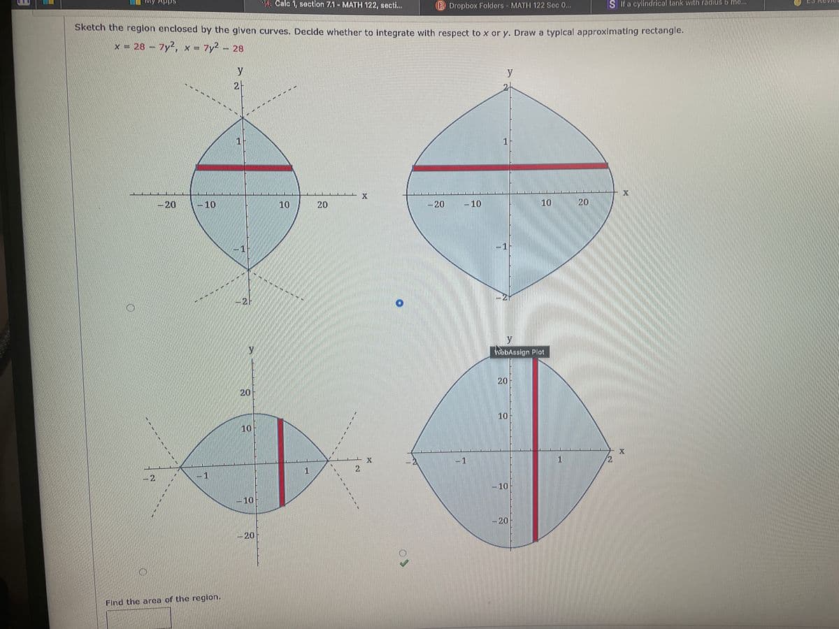 Apps
Calc 1, section 7.1- MATH 122, secti...
B Dropbox Folders MATH 122 Sec 0...
S If a cylindrical tank with radius b mo...
Sketch the region enclosed by the glven curves. Decide whether to integrate with respect to x or y. Draw a typlcal approximating rectangie.
x = 28-7y
= 7y2 - 28
x =
y
2
-
1
20
-10
10
20
-20
-10
10 20
-1
hobAssign Plot
20
20
10
10
X
1
2.
2
1
- 10
-10
-20
-20
Find the area of the region.
2.
