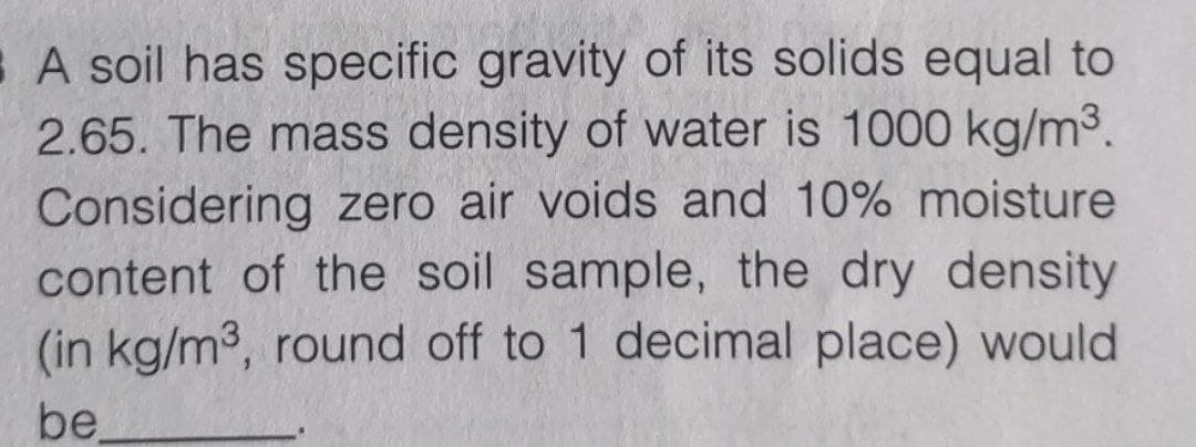 A soil has specific gravity of its solids equal to
2.65. The mass density of water is 1000 kg/m3.
Considering zero air voids and 10% moisture
content of the soil sample, the dry density
(in kg/m3, round off to 1 decimal place) would
be,
