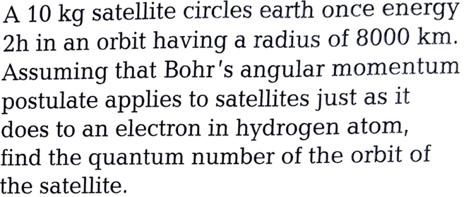 A 10 kg satellite circles earth once energy
2h in an orbit having a radius of 8000 km.
Assuming that Bohr's angular momentum
postulate applies to satellites just as it
does to an electron in hydrogen atom,
find the quantum number of the orbit of
the satellite.
