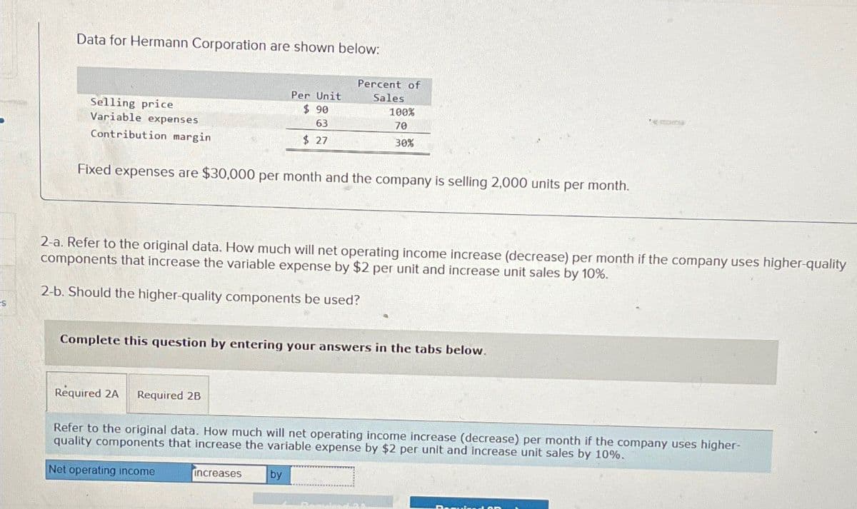 Data for Hermann Corporation are shown below.
Selling price
Variable expenses
Contribution margin
Per Unit
$ 90
Percent of
Sales
100%
63
70
$ 27
30%
Fixed expenses are $30,000 per month and the company is selling 2,000 units per month.
2-a. Refer to the original data. How much will net operating income increase (decrease) per month if the company uses higher-quality
components that increase the variable expense by $2 per unit and increase unit sales by 10%.
2-b. Should the higher-quality components be used?
Complete this question by entering your answers in the tabs below.
Required 2A
Required 2B
Refer to the original data. How much will net operating income increase (decrease) per month if the company uses higher-
quality components that increase the variable expense by $2 per unit and increase unit sales by 10%.
Net operating income
increases
by