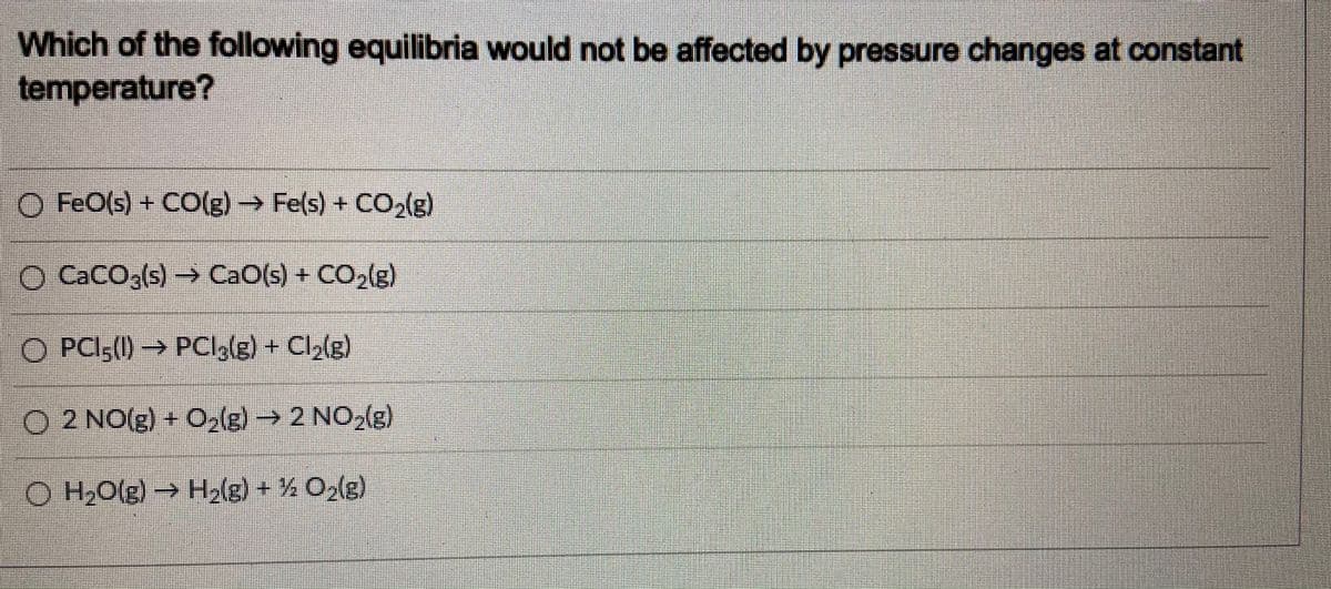 Which of the following equilibria would not be affected by pressure changes at constant
temperature?
O FeO(s) + CO(g)→ Fe(s) + CO,(g)
O CaCO,(s)→
CaO(s) + CO,(g)
O PCI,(1) → PCl,(g) + Cl,(g)
O 2 NO(g) + O2(g)→ 2 NO,(g)
O H,O(g)→ H2(g) + % O2(g)
