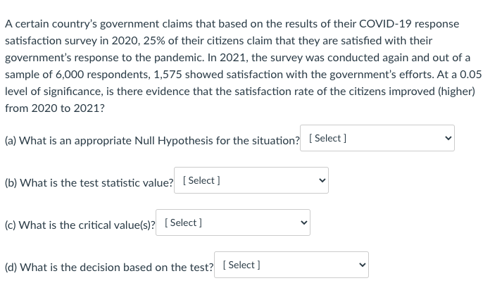 A certain country's government claims that based on the results of their COVID-19 response
satisfaction survey in 2020, 25% of their citizens claim that they are satisfied with their
government's response to the pandemic. In 2021, the survey was conducted again and out of a
sample of 6,000 respondents, 1,575 showed satisfaction with the government's efforts. At a 0.05
level of significance, is there evidence that the satisfaction rate of the citizens improved (higher)
from 2020 to 2021?
(a) What is an appropriate Null Hypothesis for the situation? [ Select]
(b) What is the test statistic value? [ Select ]
(c) What is the critical value(s)? [Select]
(d) What is the decision based on the test? [ Select ]
>
