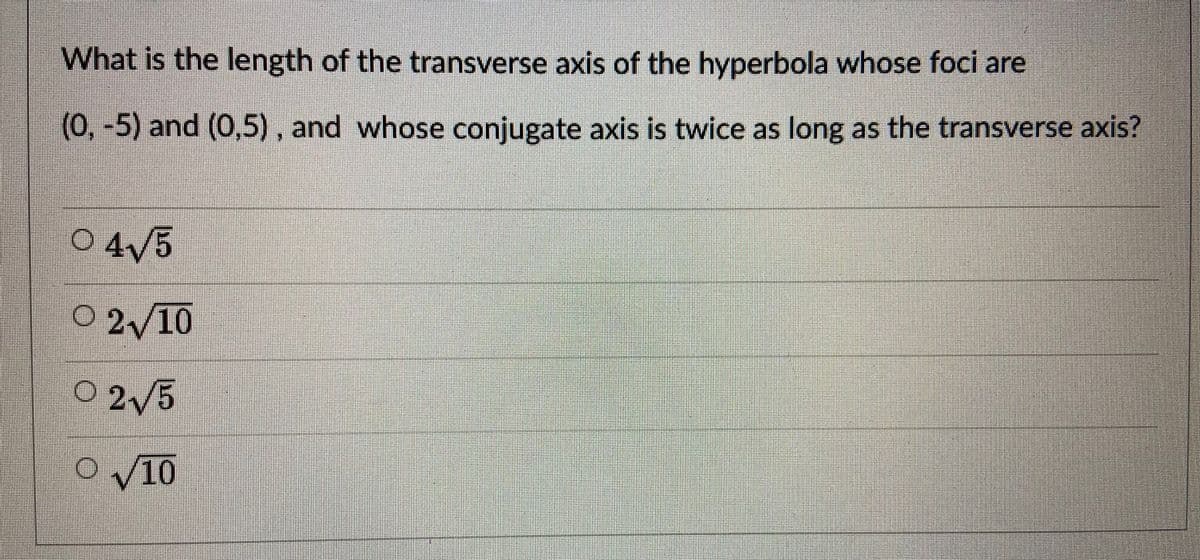 What is the length of the transverse axis of the hyperbola whose foci are
(0,-5) and (0,5), and whose conjugate axis is twice as long as the transverse axis?
04/5
O 2/10
0 2/5
O V10
