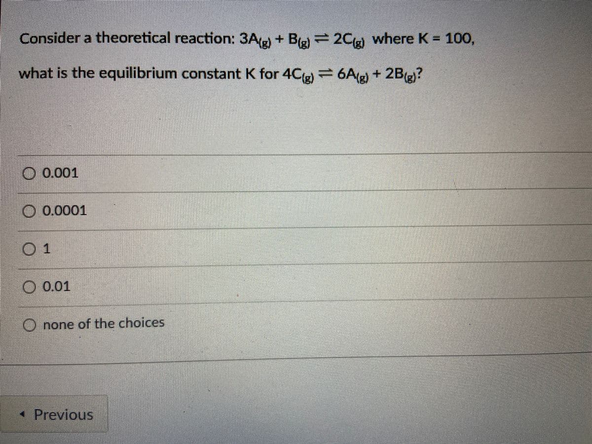 Consider a theoretical reaction: 3A + Ba 2C)
where K= 100,
what is the equilibrium constant K for 4C = 6A + 2B(?
O 0.001
O 0.0001
01
O 0.01
O none of the choices
•Previous
