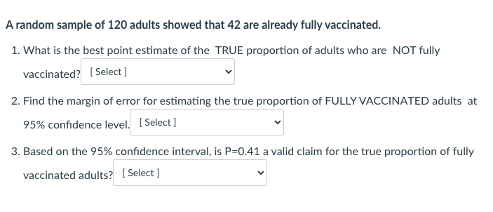 A random sample of 120 adults showed that 42 are already fully vaccinated.
1. What is the best point estimate of the TRUE proportion of adults who are NOT fully
vaccinated? ( Select ]
2. Find the margin of error for estimating the true proportion of FULLY VACCINATED adults at
95% confidence level. ( Select]
3. Based on the 95% confidence interval, is P=0.41 a valid claim for the true proportion of fully
vaccinated adults? [ Select ]
