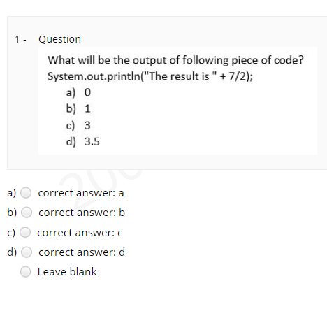 1- Question
What will be the output of following piece of code?
System.out.printIn("The result is "+ 7/2);
a) o
b) 1
c) 3
d) 3.5
а)
correct answer: a
b)
correct answer: b
c)
correct answer: c
d)
correct answer: d
Leave blank
