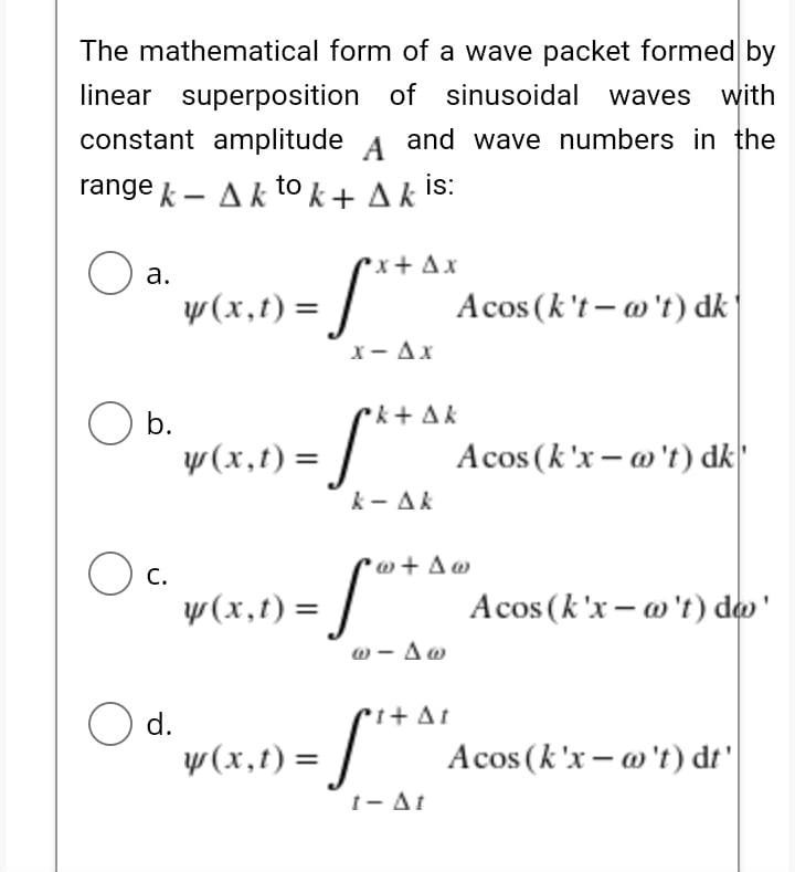 The mathematical form of a wave packet formed by
linear superposition of sinusoidal waves with
constant amplitude A and wave numbers in the
range k - Ak to k + A k is:
rx + Ax
S**
а.
y(x,t) =
Acos (k't – o't) dk
X- Ax
b.
rk+ Ak
y(x,t) = /
k - Ak
Acos (k'x – w't) dk'
w + A
O c.
y(x,t) =
S**
Acos (k'x – o't) do'
ω-Δω
O d.
y(x,t)
i+ At
Acos (k'x – o't) dt'
1- At
