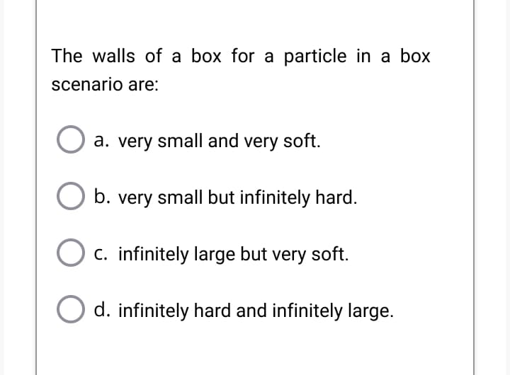 The walls of a box for a particle in a box
scenario are:
a. very small and very soft.
b. very small but infinitely hard.
O c. infinitely large but very soft.
d. infinitely hard and infinitely large.
