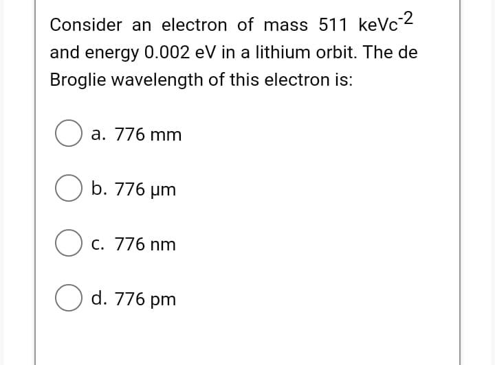 Consider an electron of mass 511 keVc2
and energy 0.002 eV in a lithium orbit. The de
Broglie wavelength of this electron is:
O a. 776 mm
O b. 776 µm
C. 776 nm
O d. 776 pm
